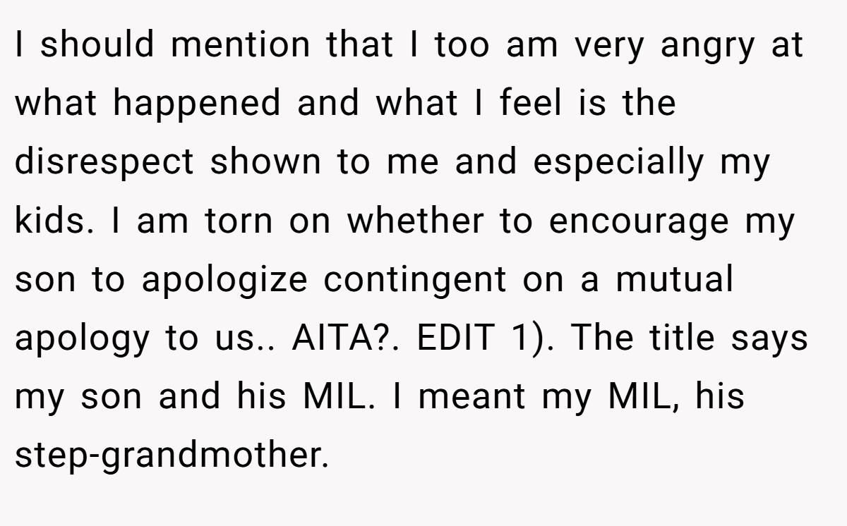 I should mention that I too am very angry at what happened and what I feel is the disrespect shown to me and especially my kids. I am torn on whether to encourage my son to apologize contingent on a mutual apology to us.. AITA?. EDIT 1). The title says my son and his MIL. I meant my MIL, his step-grandmother.