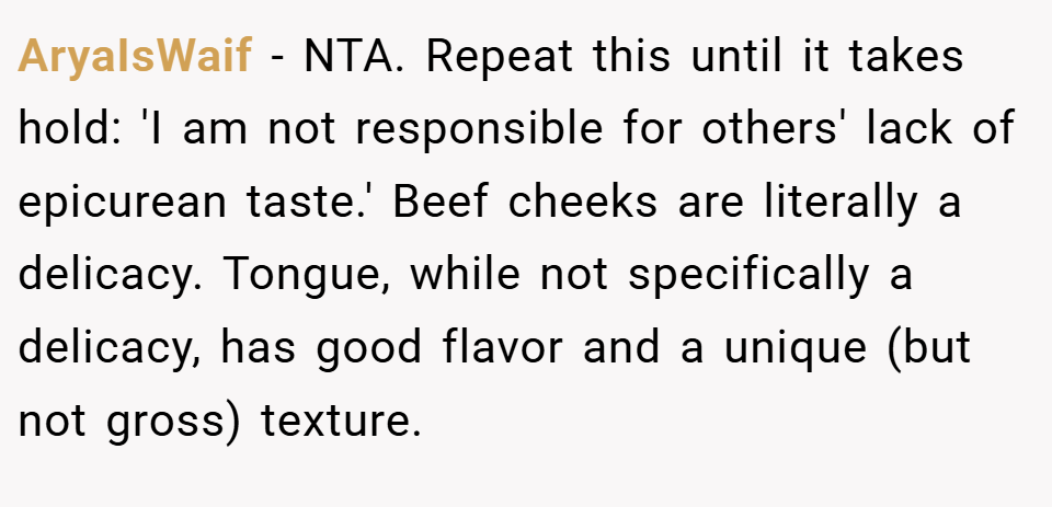 AryaIsWaif − NTA. Repeat this until it takes hold: 'I am not responsible for others' lack of epicurean taste.' Beef cheeks are literally a delicacy. Tongue, while not specifically a delicacy, has good flavor and a unique (but not gross) texture.