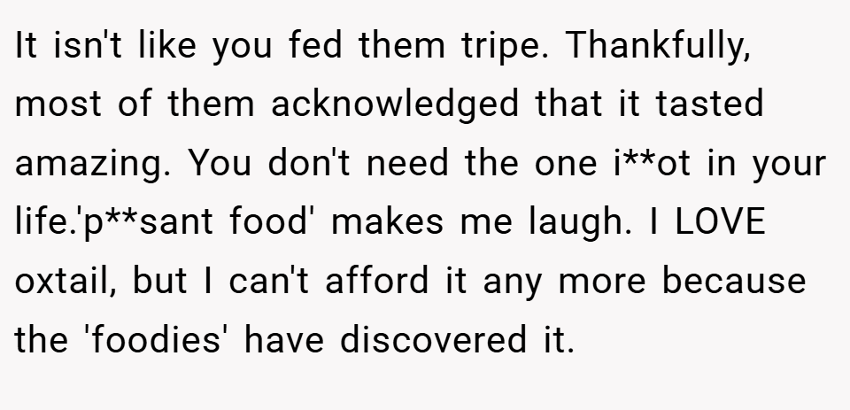 It isn't like you fed them tripe. Thankfully, most of them acknowledged that it tasted amazing. You don't need the one i**ot in your life.'p**sant food' makes me laugh. I LOVE oxtail, but I can't afford it any more because the 'foodies' have discovered it.