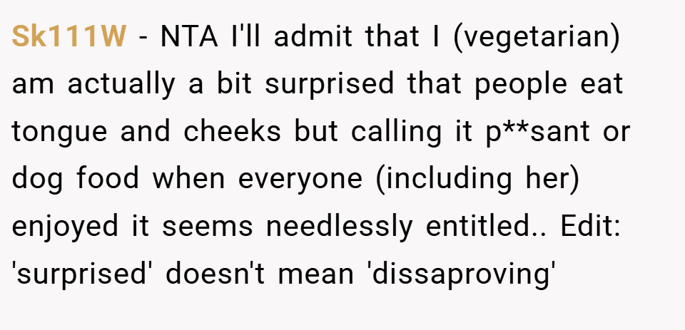 Sk111W − NTA I'll admit that I (vegetarian) am actually a bit surprised that people eat tongue and cheeks but calling it p**sant or dog food when everyone (including her) enjoyed it seems needlessly entitled.. Edit: 'surprised' doesn't mean 'dissaproving'