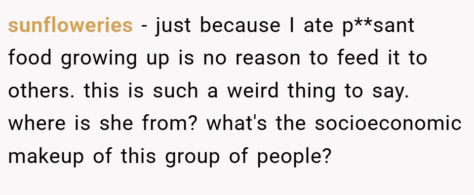 sunfloweries − just because I ate p**sant food growing up is no reason to feed it to others. this is such a weird thing to say. where is she from? what's the socioeconomic makeup of this group of people?