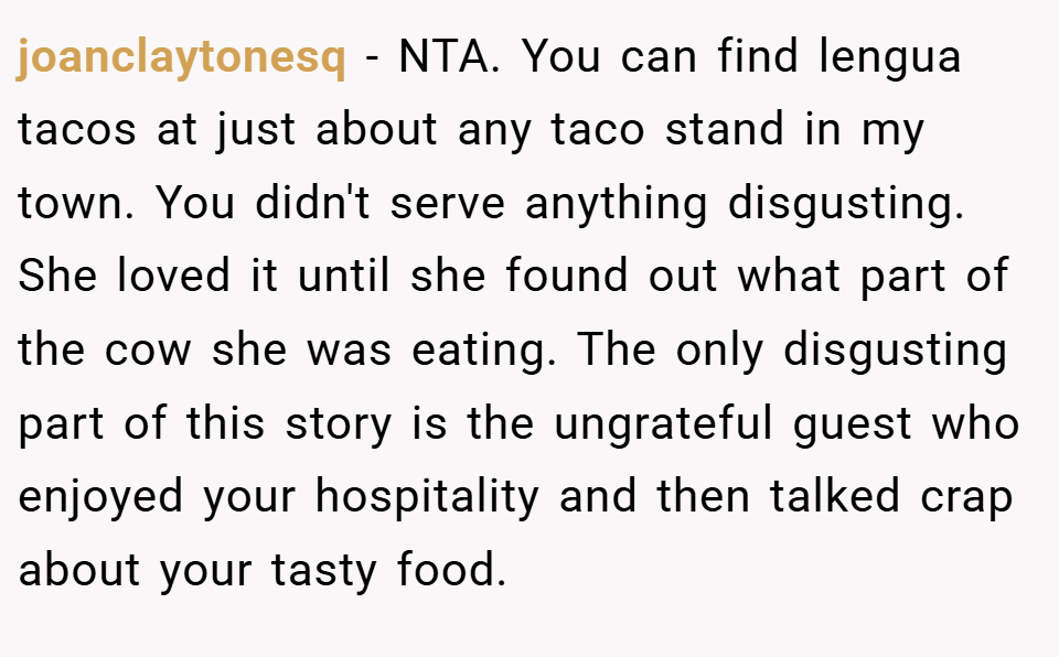 joanclaytonesq − NTA. You can find lengua tacos at just about any taco stand in my town. You didn't serve anything disgusting. She loved it until she found out what part of the cow she was eating. The only disgusting part of this story is the ungrateful guest who enjoyed your hospitality and then talked crap about your tasty food.