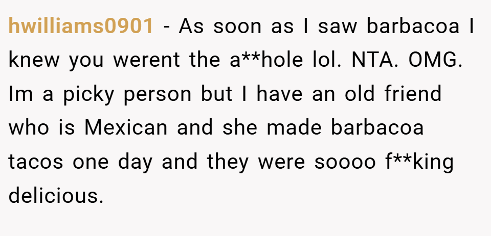 hwilliams0901 − As soon as I saw barbacoa I knew you werent the a**hole lol. NTA. OMG. Im a picky person but I have an old friend who is Mexican and she made barbacoa tacos one day and they were soooo f**king delicious.