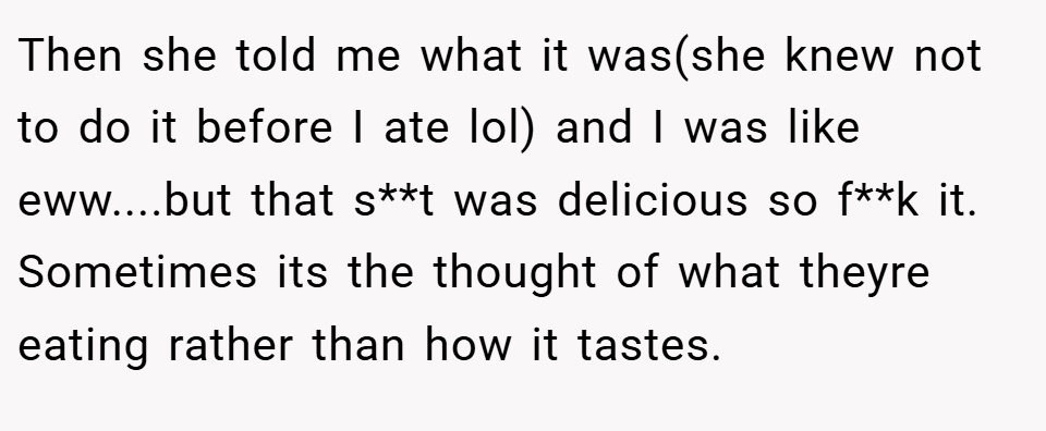 Then she told me what it was(she knew not to do it before I ate lol) and I was like eww....but that s**t was delicious so f**k it. Sometimes its the thought of what theyre eating rather than how it tastes.