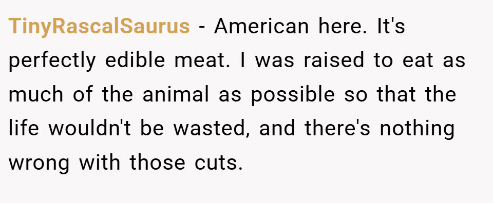 TinyRascalSaurus − American here. It's perfectly edible meat. I was raised to eat as much of the animal as possible so that the life wouldn't be wasted, and there's nothing wrong with those cuts.