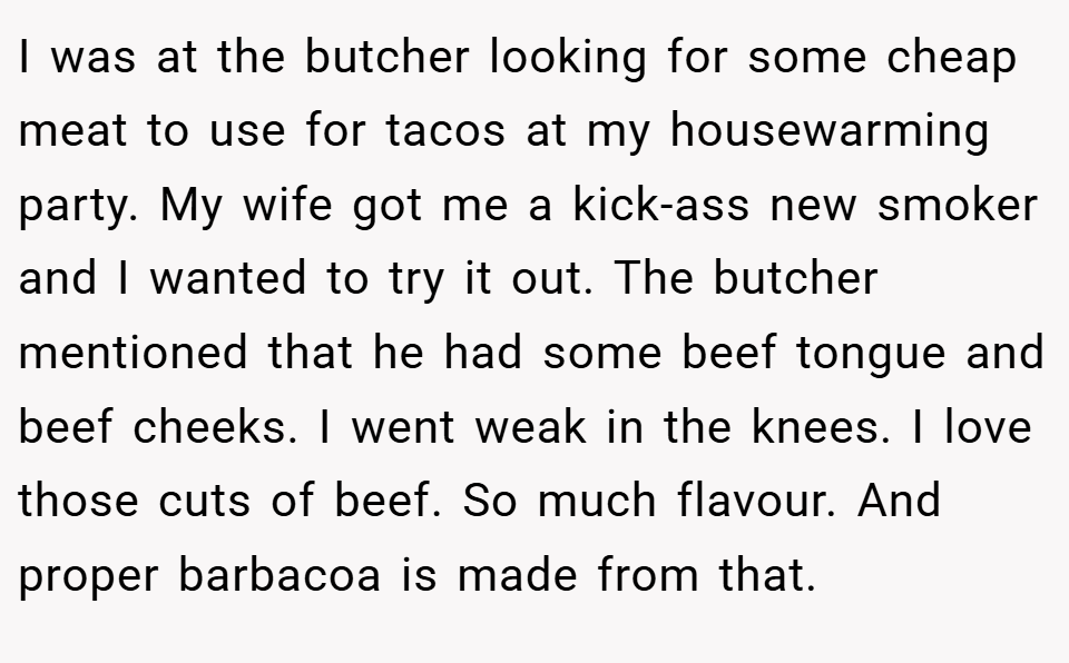 I was at the butcher looking for some cheap meat to use for tacos at my housewarming party. My wife got me a kick-ass new smoker and I wanted to try it out. The butcher mentioned that he had some beef tongue and beef cheeks. I went weak in the knees. I love those cuts of beef. So much flavour. And proper barbacoa is made from that.