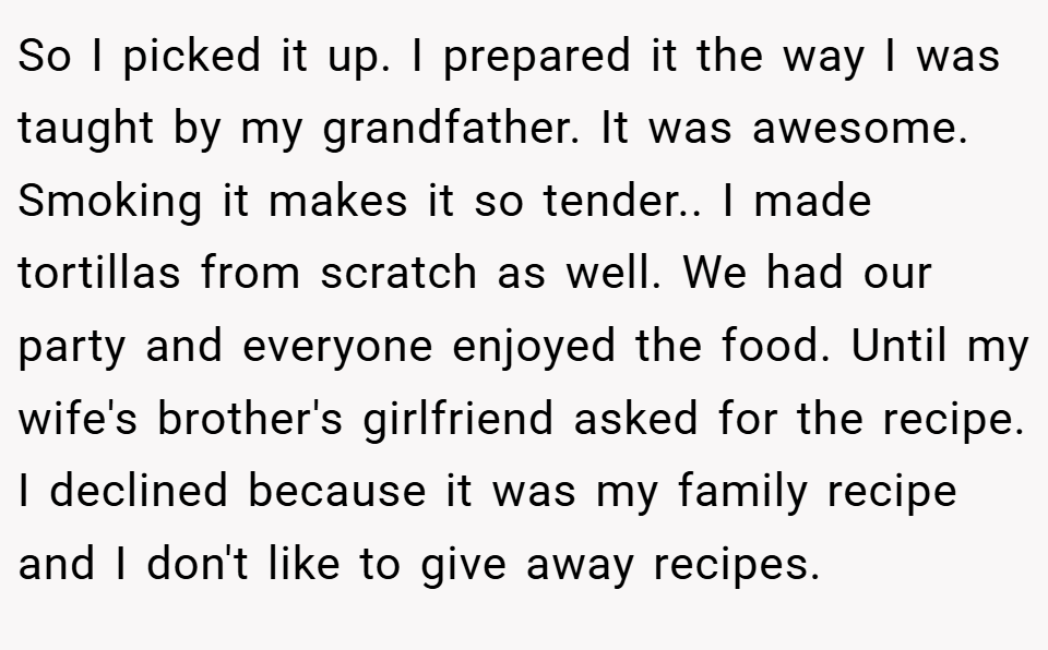 So I picked it up. I prepared it the way I was taught by my grandfather. It was awesome. Smoking it makes it so tender.. I made tortillas from scratch as well. We had our party and everyone enjoyed the food. Until my wife's brother's girlfriend asked for the recipe. I declined because it was my family recipe and I don't like to give away recipes.