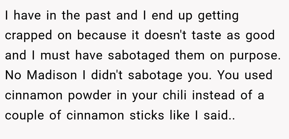 I have in the past and I end up getting crapped on because it doesn't taste as good and I must have sabotaged them on purpose. No Madison I didn't sabotage you. You used cinnamon powder in your chili instead of a couple of cinnamon sticks like I said..
