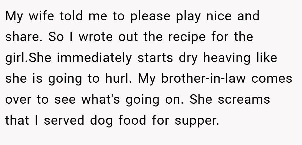 My wife told me to please play nice and share. So I wrote out the recipe for the girl.She immediately starts dry heaving like she is going to hurl. My brother-in-law comes over to see what's going on. She screams that I served dog food for supper.