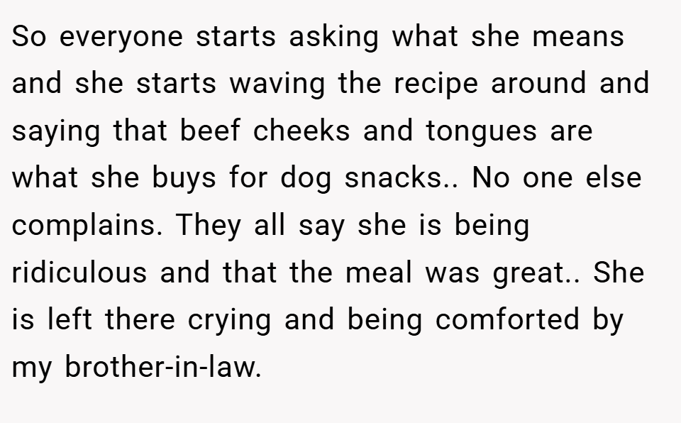 So everyone starts asking what she means and she starts waving the recipe around and saying that beef cheeks and tongues are what she buys for dog snacks.. No one else complains. They all say she is being ridiculous and that the meal was great.. She is left there crying and being comforted by my brother-in-law.