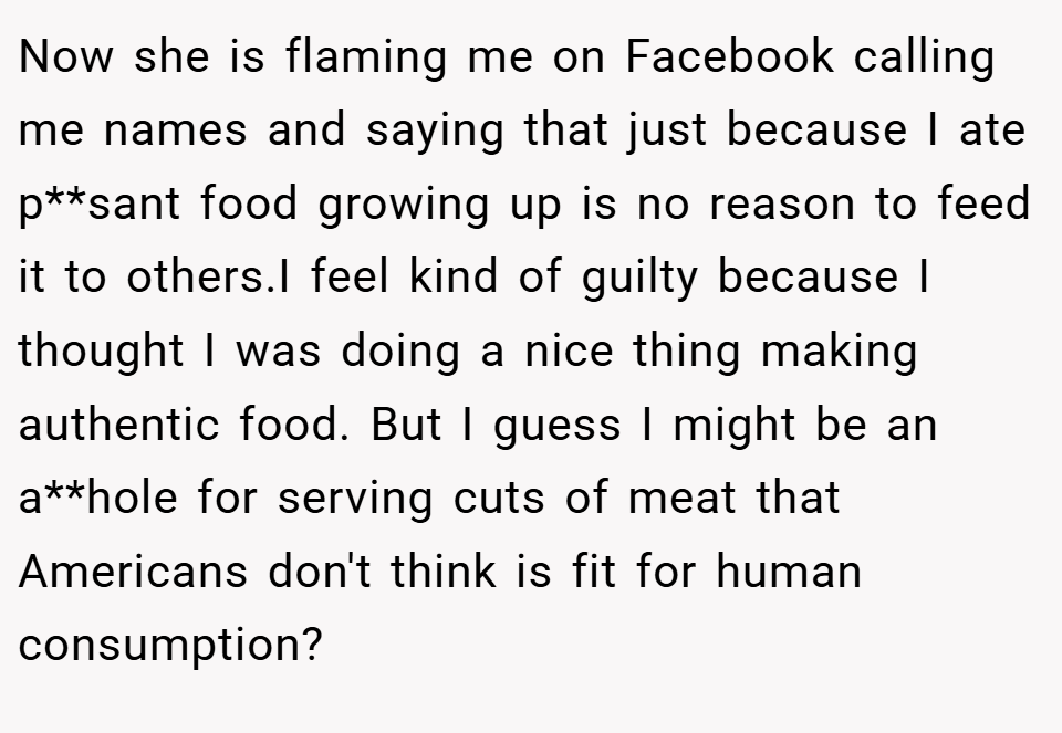 Now she is flaming me on Facebook calling me names and saying that just because I ate p**sant food growing up is no reason to feed it to others.I feel kind of guilty because I thought I was doing a nice thing making authentic food. But I guess I might be an a**hole for serving cuts of meat that Americans don't think is fit for human consumption?