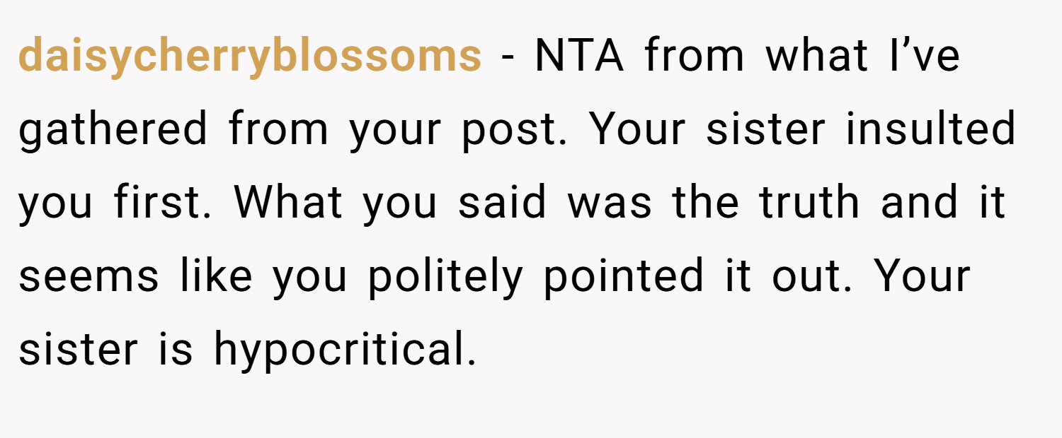 daisycherryblossoms − NTA from what I’ve gathered from your post. Your sister insulted you first. What you said was the truth and it seems like you politely pointed it out. Your sister is hypocritical.