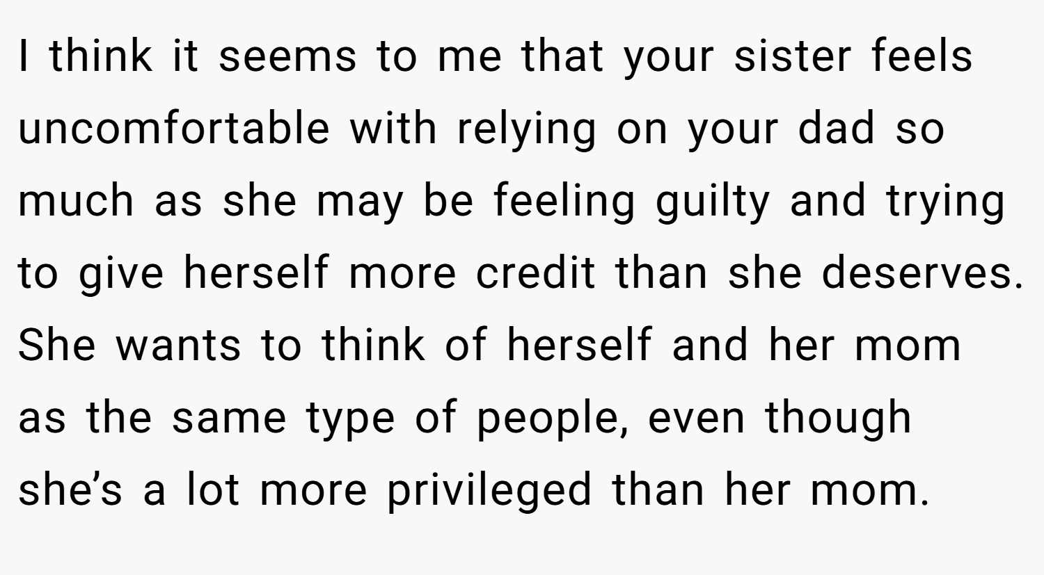 I think it seems to me that your sister feels uncomfortable with relying on your dad so much as she may be feeling guilty and trying to give herself more credit than she deserves. She wants to think of herself and her mom as the same type of people, even though she’s a lot more privileged than her mom.