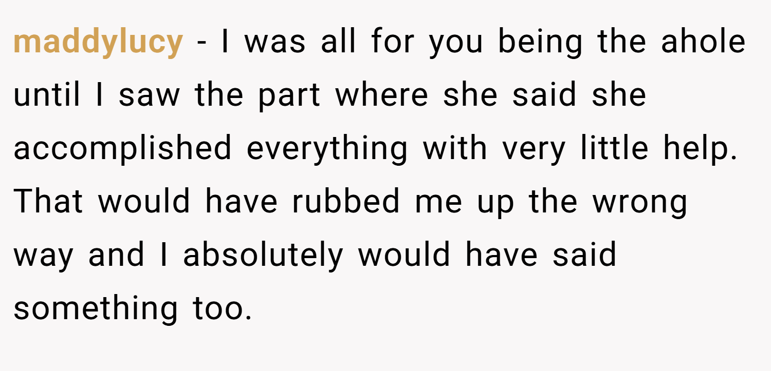 maddylucy − I was all for you being the ahole until I saw the part where she said she accomplished everything with very little help. That would have rubbed me up the wrong way and I absolutely would have said something too.