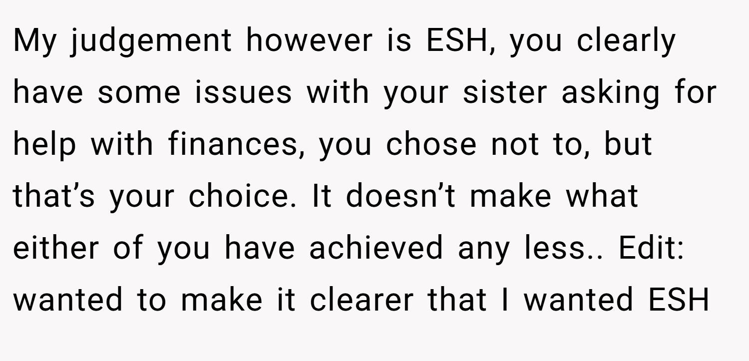 My judgement however is ESH, you clearly have some issues with your sister asking for help with finances, you chose not to, but that’s your choice. It doesn’t make what either of you have achieved any less.. Edit: wanted to make it clearer that I wanted ESH
