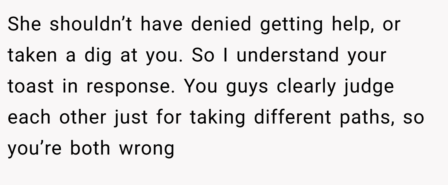 She shouldn’t have denied getting help, or taken a dig at you. So I understand your toast in response. You guys clearly judge each other just for taking different paths, so you’re both wrong