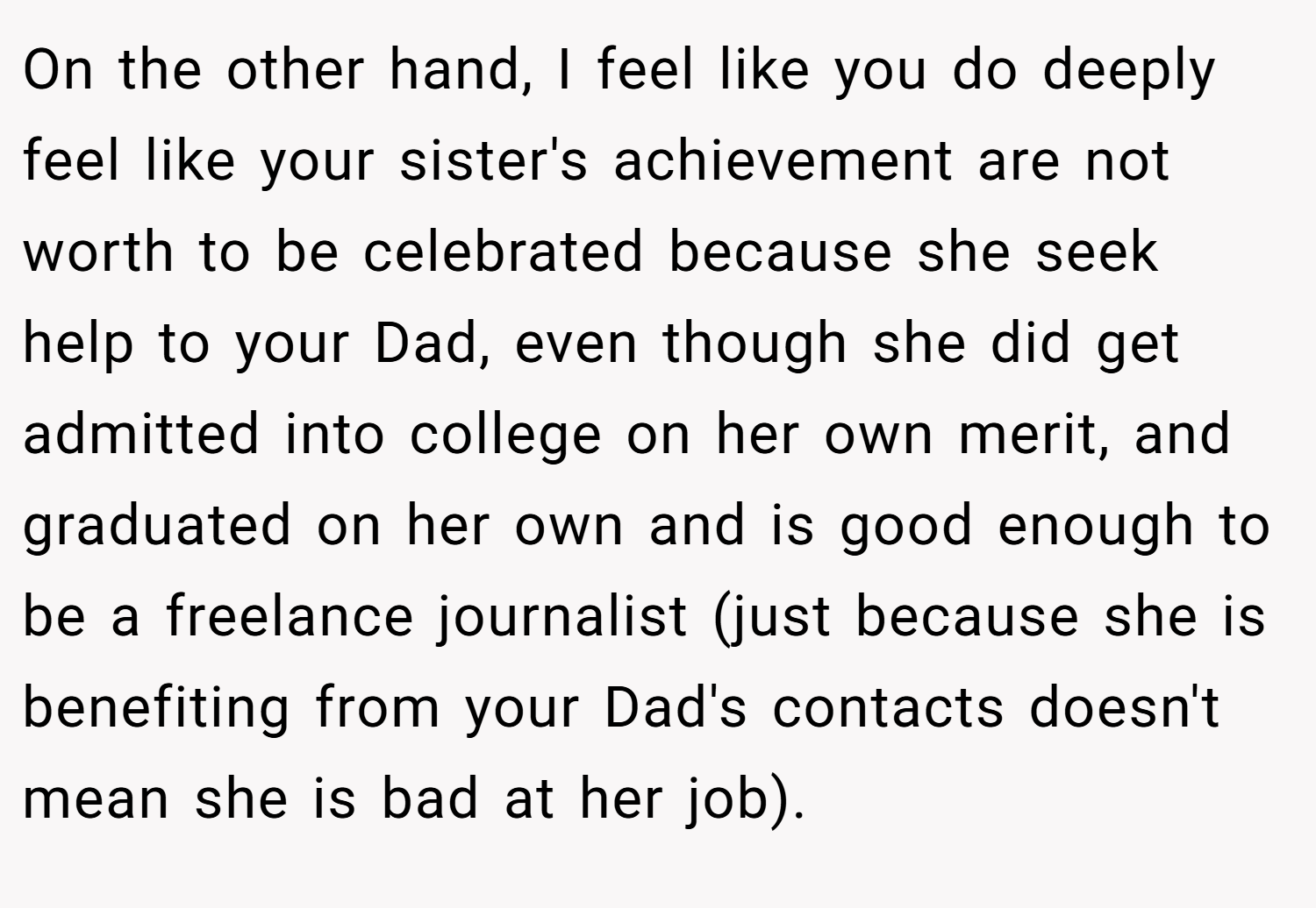 On the other hand, I feel like you do deeply feel like your sister's achievement are not worth to be celebrated because she seek help to your Dad, even though she did get admitted into college on her own merit, and graduated on her own and is good enough to be a freelance journalist (just because she is benefiting from your Dad's contacts doesn't mean she is bad at her job).