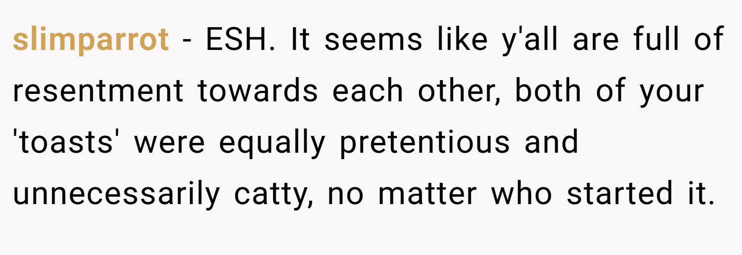 slimparrot − ESH. It seems like y'all are full of resentment towards each other, both of your 'toasts' were equally pretentious and unnecessarily catty, no matter who started it.