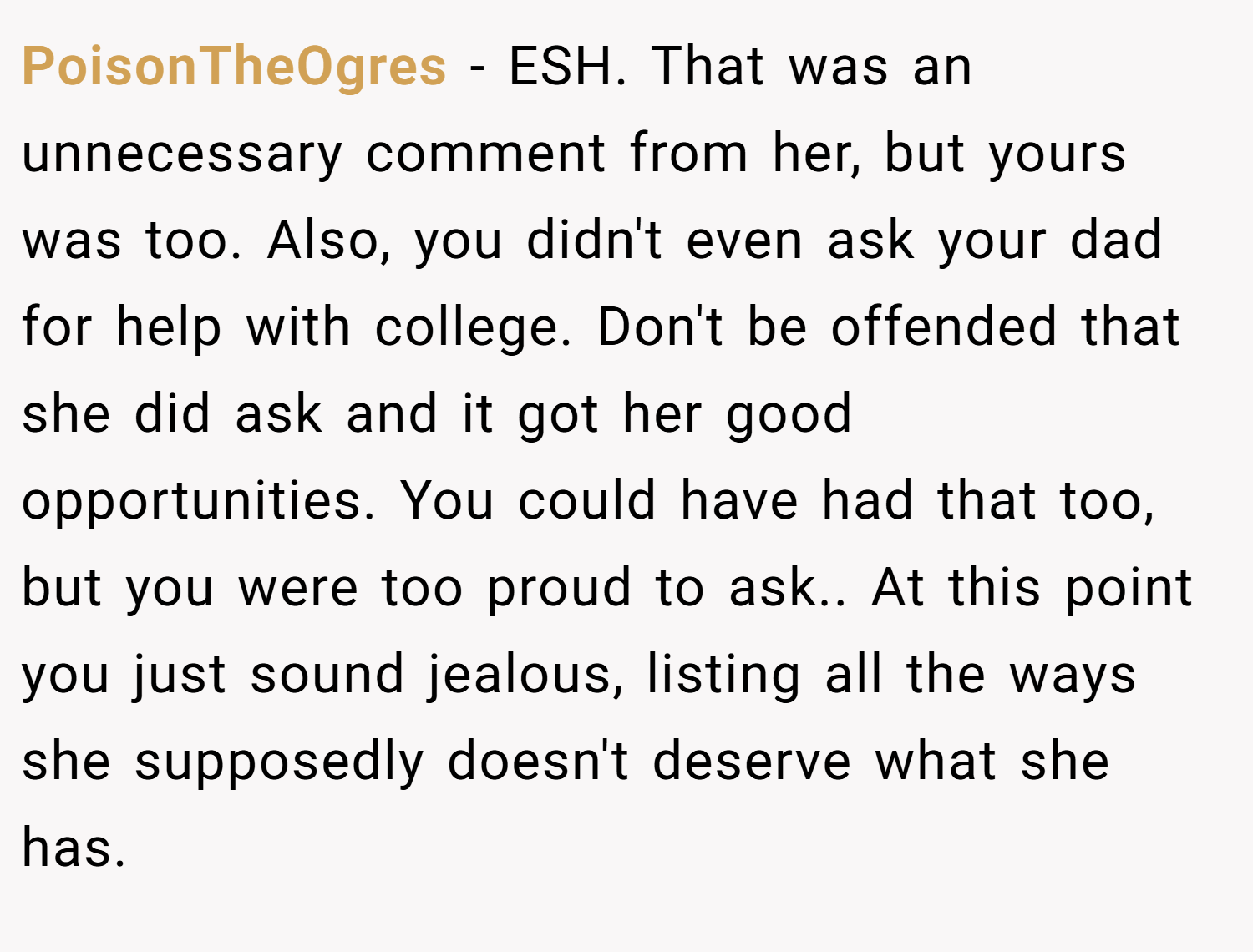 PoisonTheOgres − ESH. That was an unnecessary comment from her, but yours was too. Also, you didn't even ask your dad for help with college. Don't be offended that she did ask and it got her good opportunities. You could have had that too, but you were too proud to ask.. At this point you just sound jealous, listing all the ways she supposedly doesn't deserve what she has.