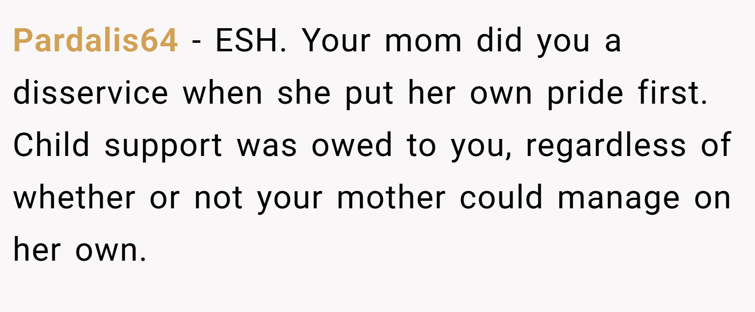 Pardalis64 − ESH. Your mom did you a disservice when she put her own pride first. Child support was owed to you, regardless of whether or not your mother could manage on her own.