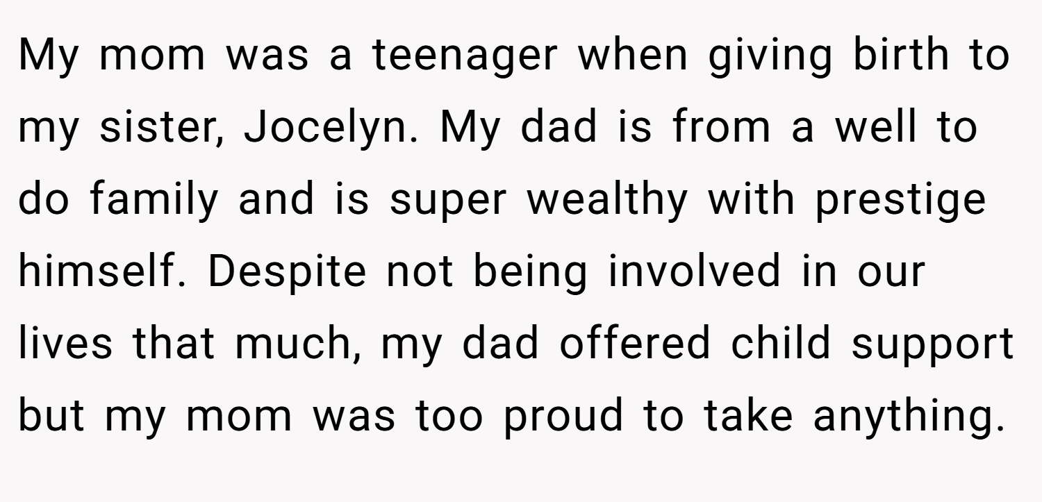 My mom was a teenager when giving birth to my sister, Jocelyn. My dad is from a well to do family and is super wealthy with prestige himself. Despite not being involved in our lives that much, my dad offered child support but my mom was too proud to take anything.