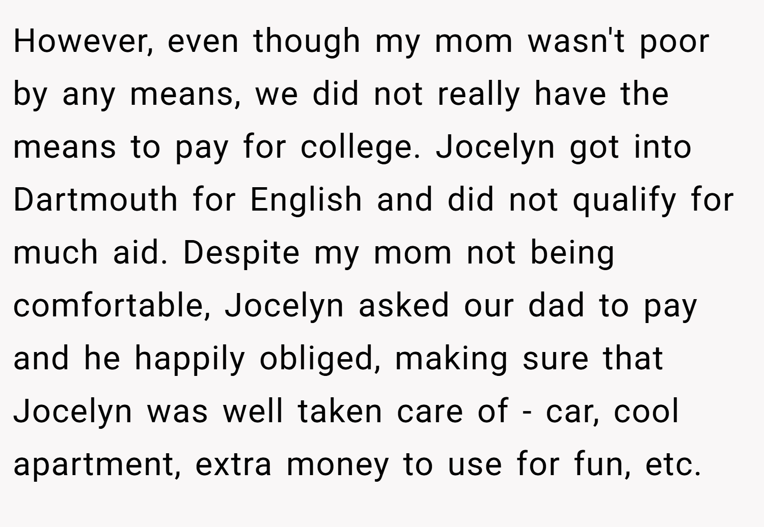 However, even though my mom wasn't poor by any means, we did not really have the means to pay for college. Jocelyn got into Dartmouth for English and did not qualify for much aid. Despite my mom not being comfortable, Jocelyn asked our dad to pay and he happily obliged, making sure that Jocelyn was well taken care of - car, cool apartment, extra money to use for fun, etc.