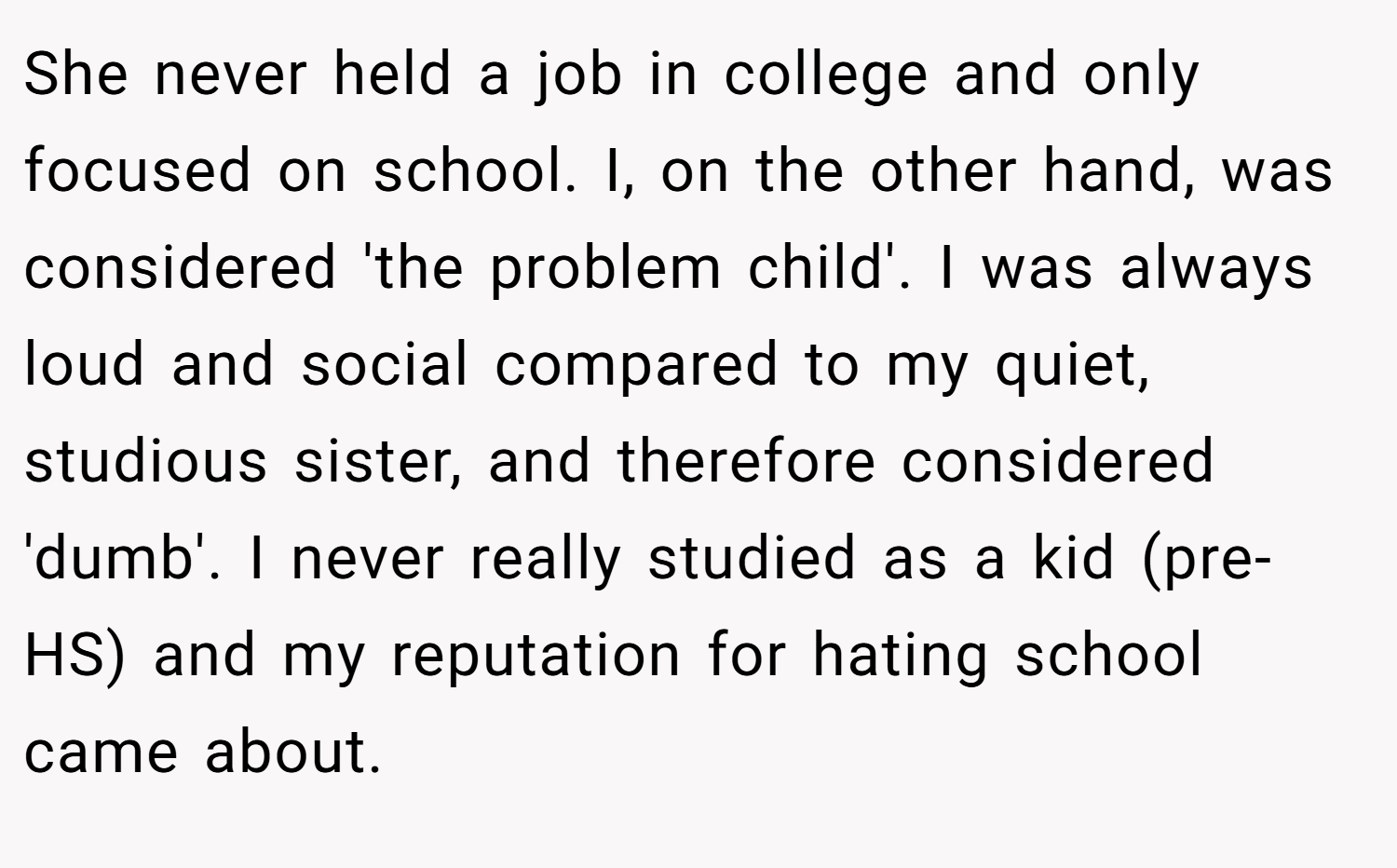 She never held a job in college and only focused on school. I, on the other hand, was considered 'the problem child'. I was always loud and social compared to my quiet, studious sister, and therefore considered 'dumb'. I never really studied as a kid (pre-HS) and my reputation for hating school came about.