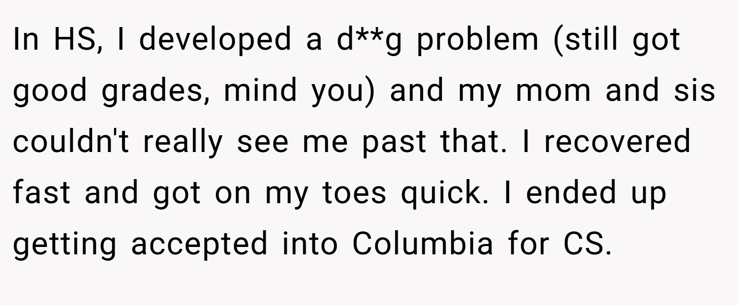 In HS, I developed a d**g problem (still got good grades, mind you) and my mom and sis couldn't really see me past that. I recovered fast and got on my toes quick. I ended up getting accepted into Columbia for CS.