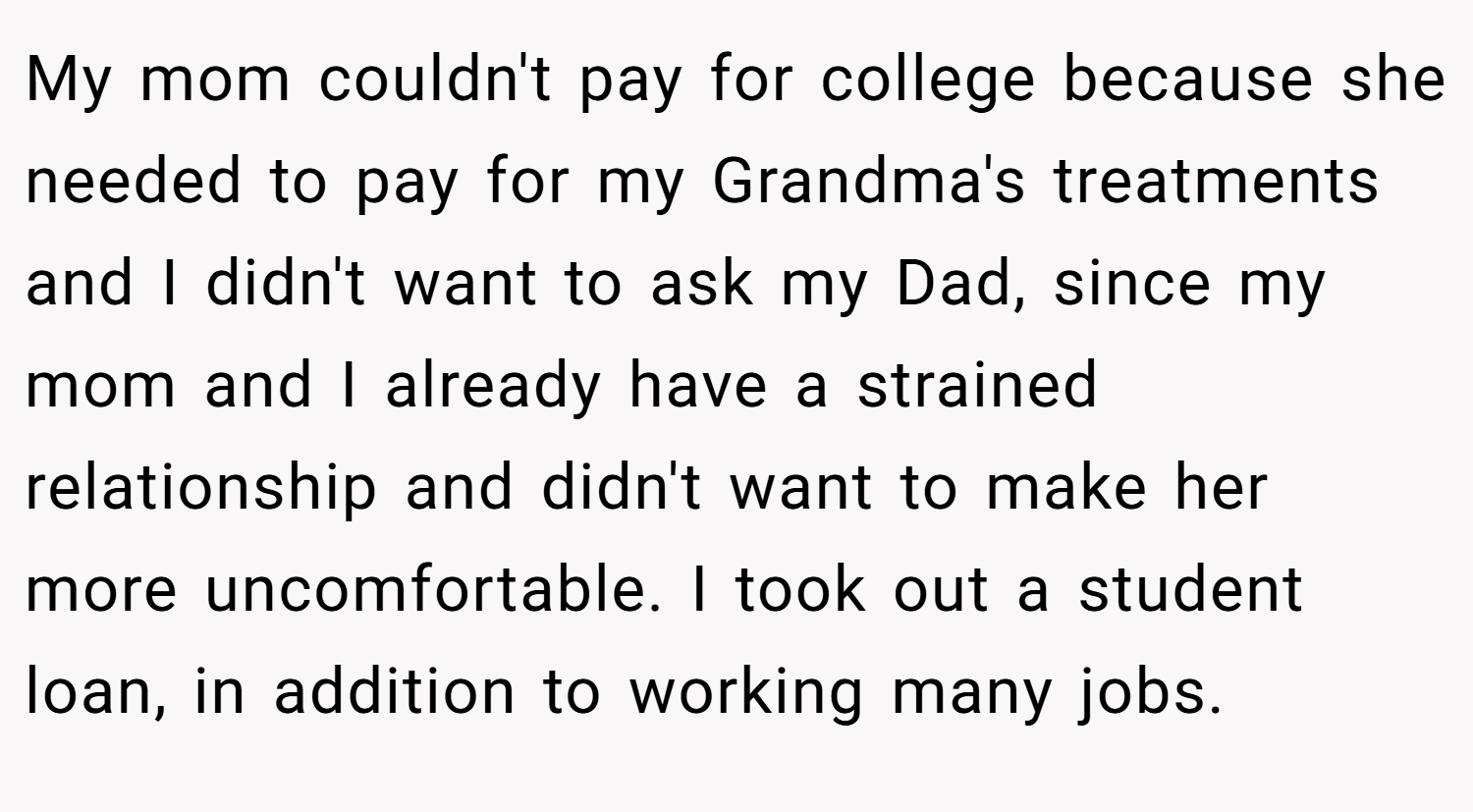 My mom couldn't pay for college because she needed to pay for my Grandma's treatments and I didn't want to ask my Dad, since my mom and I already have a strained relationship and didn't want to make her more uncomfortable. I took out a student loan, in addition to working many jobs.