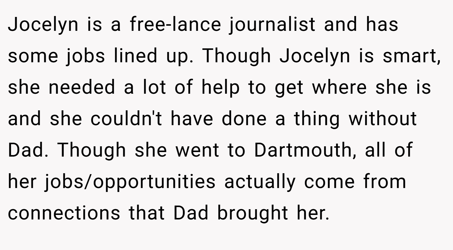 Jocelyn is a free-lance journalist and has some jobs lined up. Though Jocelyn is smart, she needed a lot of help to get where she is and she couldn't have done a thing without Dad. Though she went to Dartmouth, all of her jobs/opportunities actually come from connections that Dad brought her.
