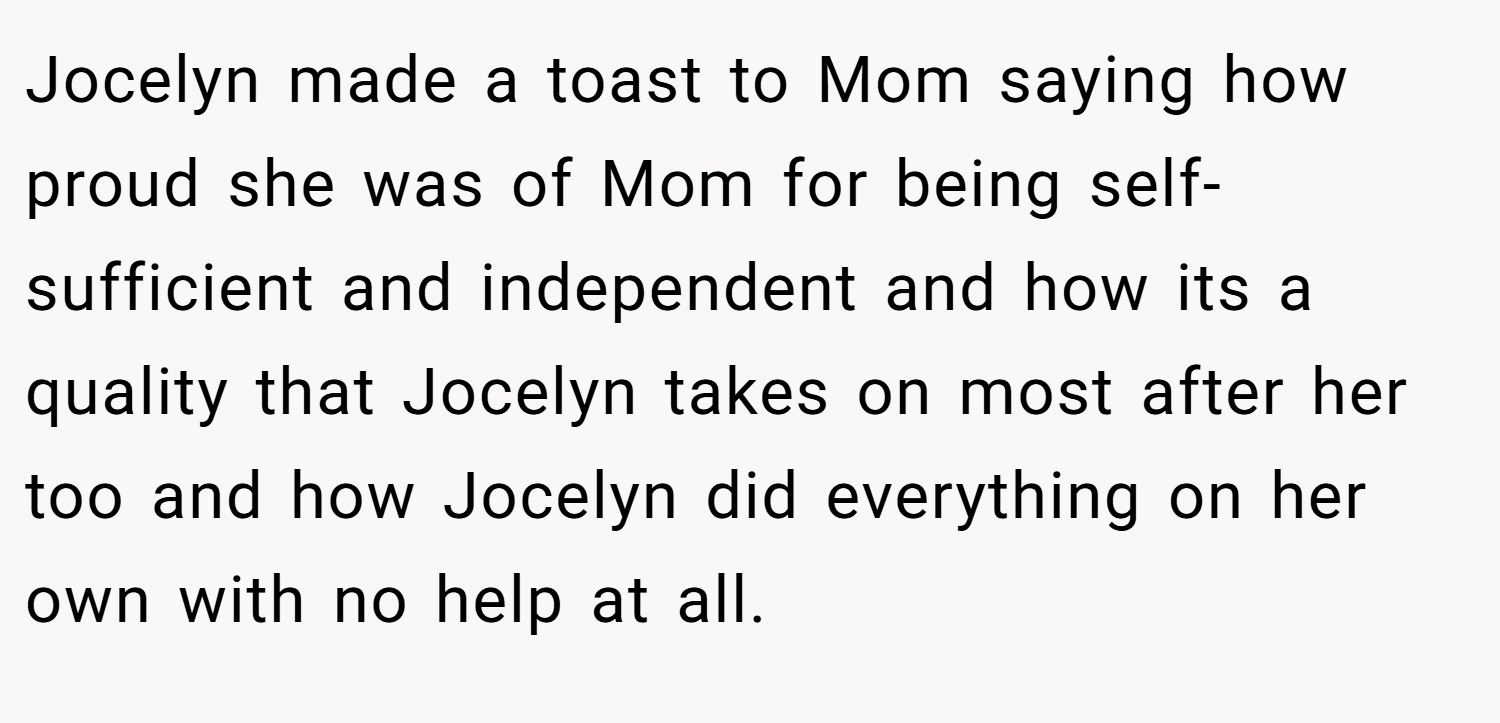 Jocelyn made a toast to Mom saying how proud she was of Mom for being self-sufficient and independent and how its a quality that Jocelyn takes on most after her too and how Jocelyn did everything on her own with no help at all.