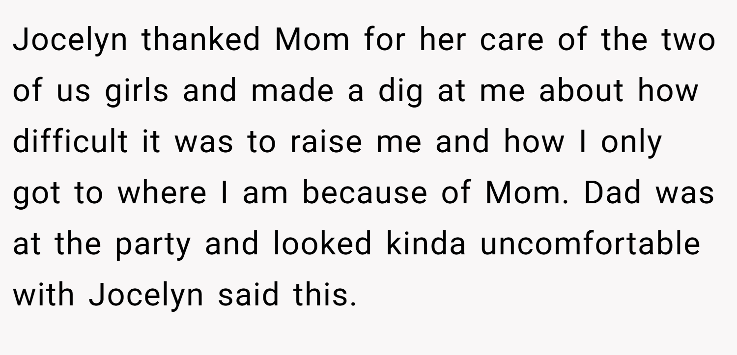 Jocelyn thanked Mom for her care of the two of us girls and made a dig at me about how difficult it was to raise me and how I only got to where I am because of Mom. Dad was at the party and looked kinda uncomfortable with Jocelyn said this.