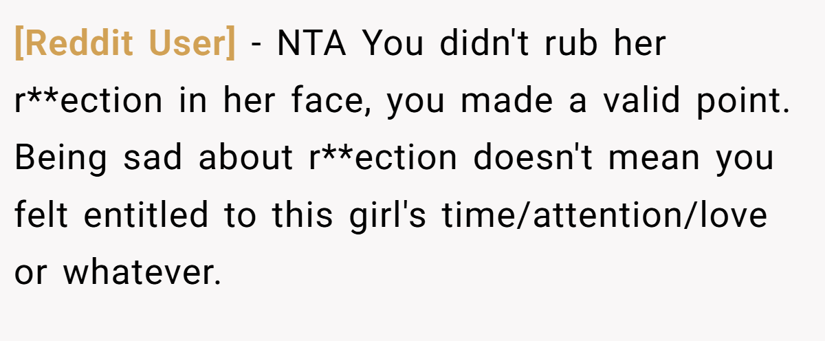 [Reddit User] − NTA You didn't rub her r**ection in her face, you made a valid point. Being sad about r**ection doesn't mean you felt entitled to this girl's time/attention/love or whatever.
