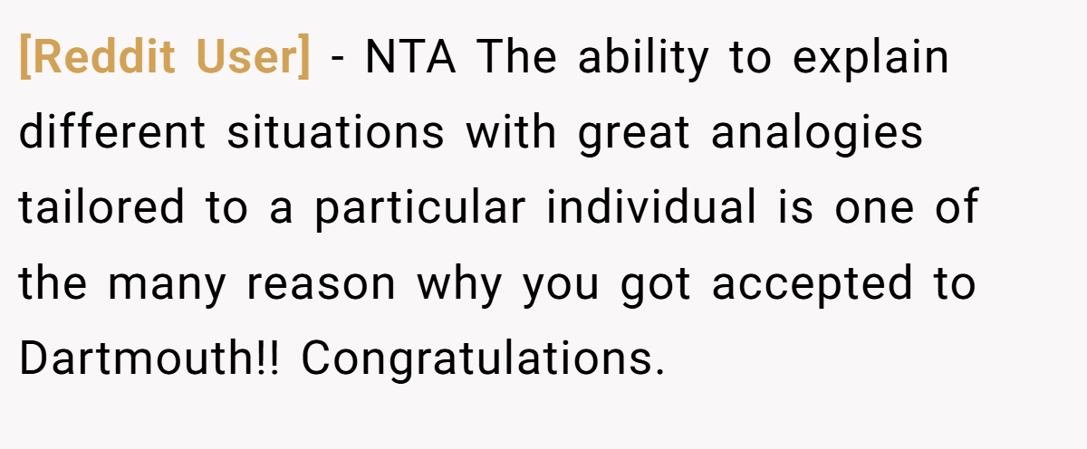 [Reddit User] − NTA The ability to explain different situations with great analogies tailored to a particular individual is one of the many reason why you got accepted to Dartmouth!! Congratulations.