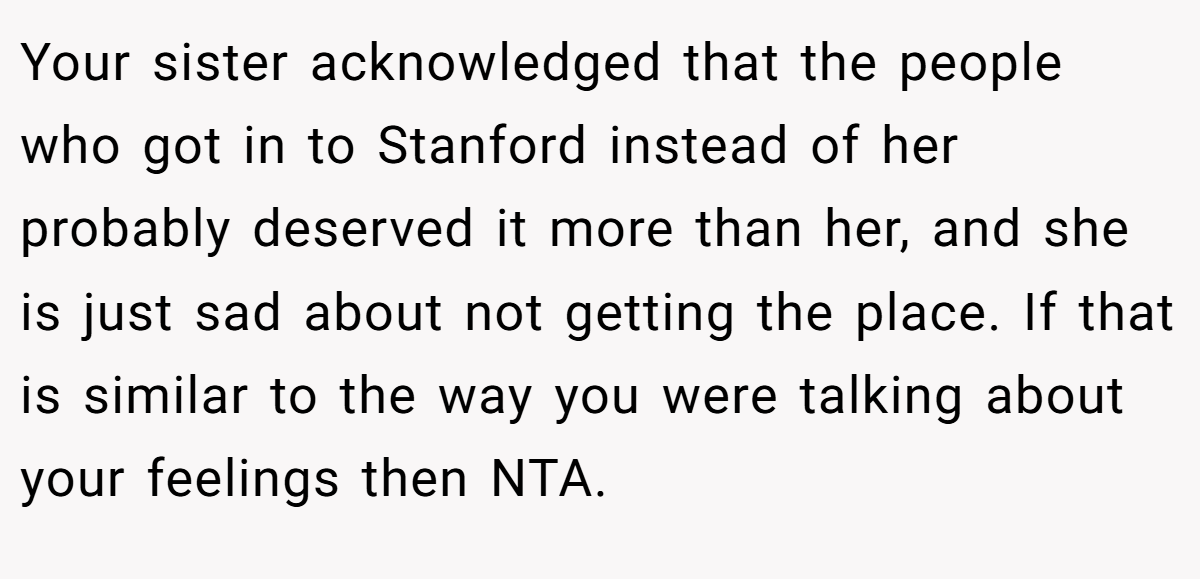 Your sister acknowledged that the people who got in to Stanford instead of her probably deserved it more than her, and she is just sad about not getting the place. If that is similar to the way you were talking about your feelings then NTA.