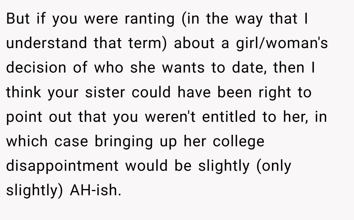 But if you were ranting (in the way that I understand that term) about a girl/woman's decision of who she wants to date, then I think your sister could have been right to point out that you weren't entitled to her, in which case bringing up her college disappointment would be slightly (only slightly) AH-ish.
