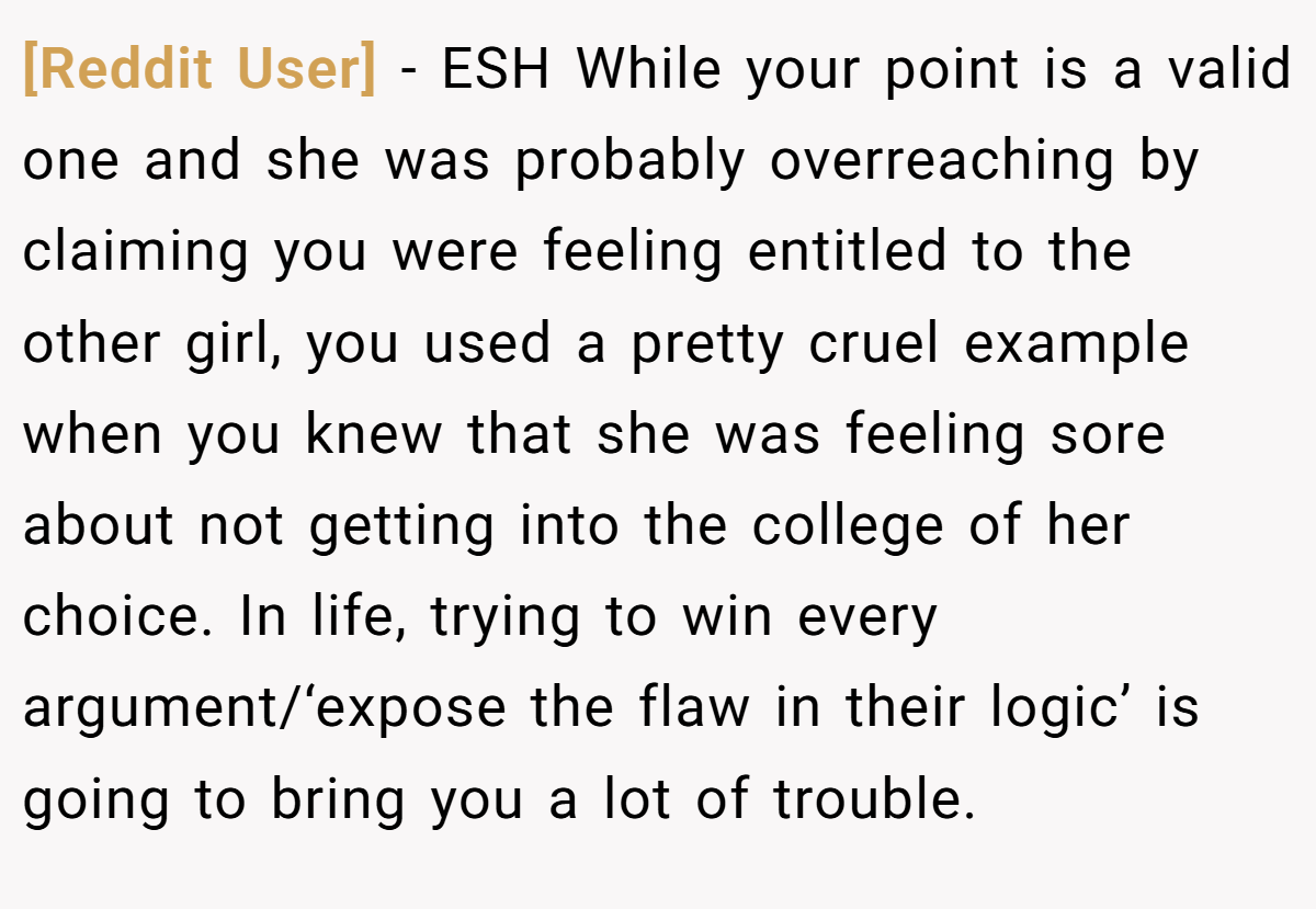[Reddit User] − ESH While your point is a valid one and she was probably overreaching by claiming you were feeling entitled to the other girl, you used a pretty cruel example when you knew that she was feeling sore about not getting into the college of her choice. In life, trying to win every argument/‘expose the flaw in their logic’ is going to bring you a lot of trouble.