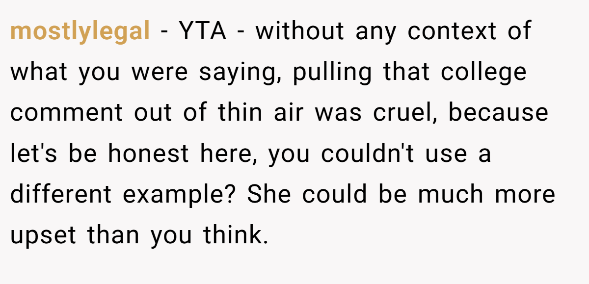 mostlylegal − YTA - without any context of what you were saying, pulling that college comment out of thin air was cruel, because let's be honest here, you couldn't use a different example? She could be much more upset than you think.