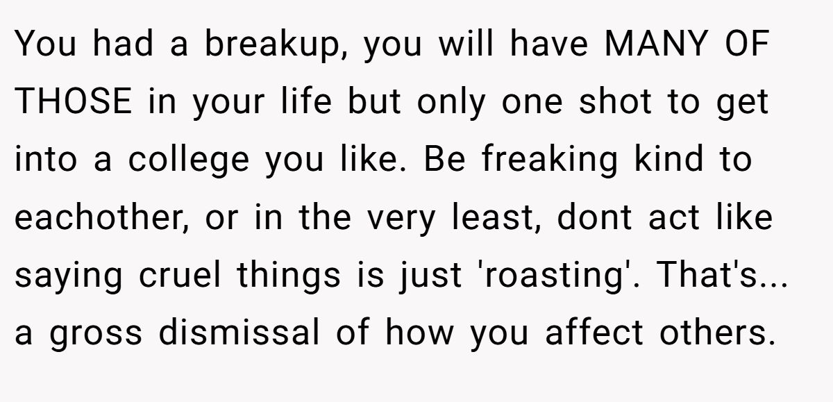 You had a breakup, you will have MANY OF THOSE in your life but only one shot to get into a college you like. Be freaking kind to eachother, or in the very least, dont act like saying cruel things is just 'roasting'. That's... a gross dismissal of how you affect others.