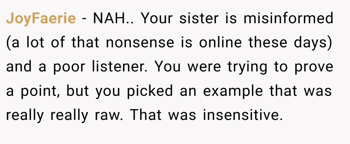 JoyFaerie − NAH.. Your sister is misinformed (a lot of that nonsense is online these days) and a poor listener. You were trying to prove a point, but you picked an example that was really really raw. That was insensitive.
