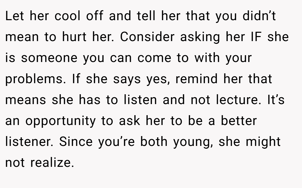 Let her cool off and tell her that you didn’t mean to hurt her. Consider asking her IF she is someone you can come to with your problems. If she says yes, remind her that means she has to listen and not lecture. It’s an opportunity to ask her to be a better listener. Since you’re both young, she might not realize.