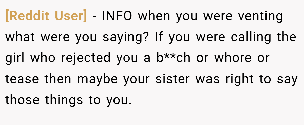 [Reddit User] − INFO when you were venting what were you saying? If you were calling the girl who rejected you a b**ch or whore or tease then maybe your sister was right to say those things to you.