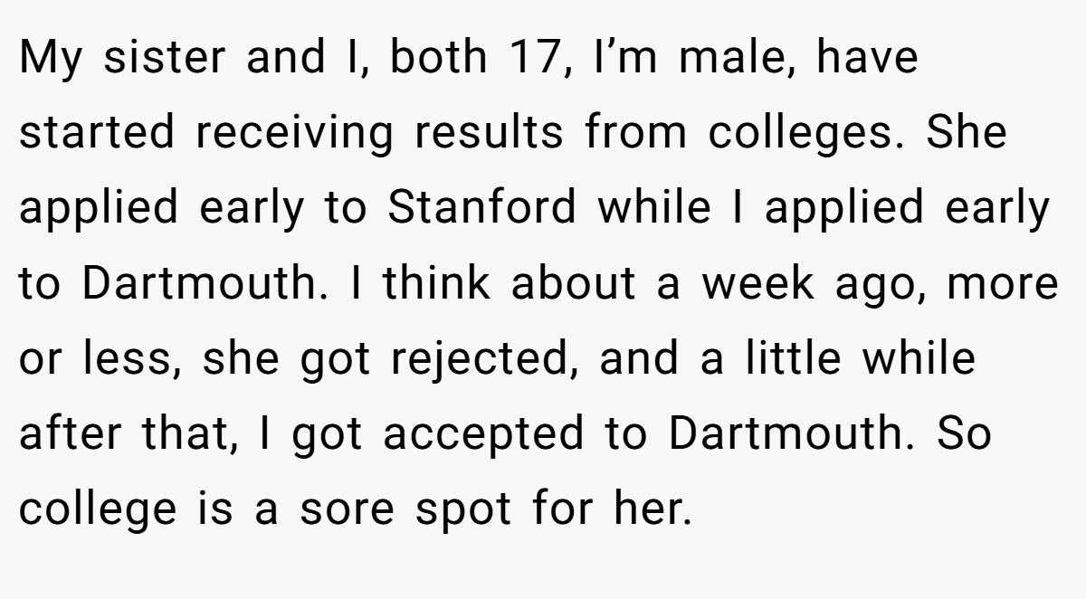 My sister and I, both 17, I’m male, have started receiving results from colleges. She applied early to Stanford while I applied early to Dartmouth. I think about a week ago, more or less, she got rejected, and a little while after that, I got accepted to Dartmouth. So college is a sore spot for her.