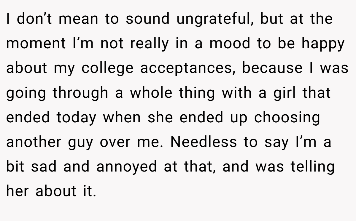 I don’t mean to sound ungrateful, but at the moment I’m not really in a mood to be happy about my college acceptances, because I was going through a whole thing with a girl that ended today when she ended up choosing another guy over me. Needless to say I’m a bit sad and annoyed at that, and was telling her about it.
