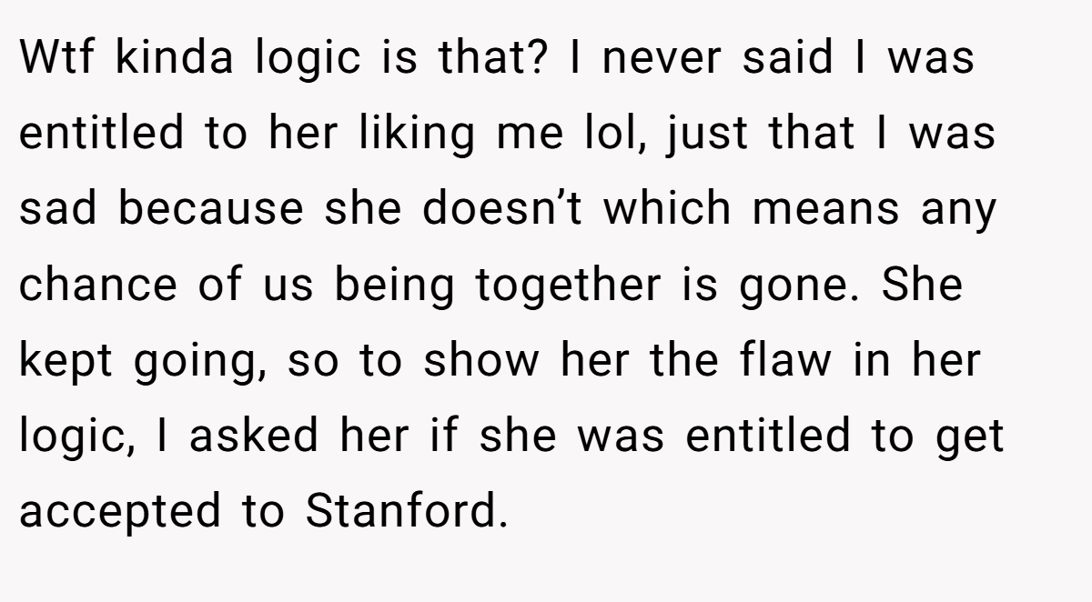 Wtf kinda logic is that? I never said I was entitled to her liking me lol, just that I was sad because she doesn’t which means any chance of us being together is gone. She kept going, so to show her the flaw in her logic, I asked her if she was entitled to get accepted to Stanford.