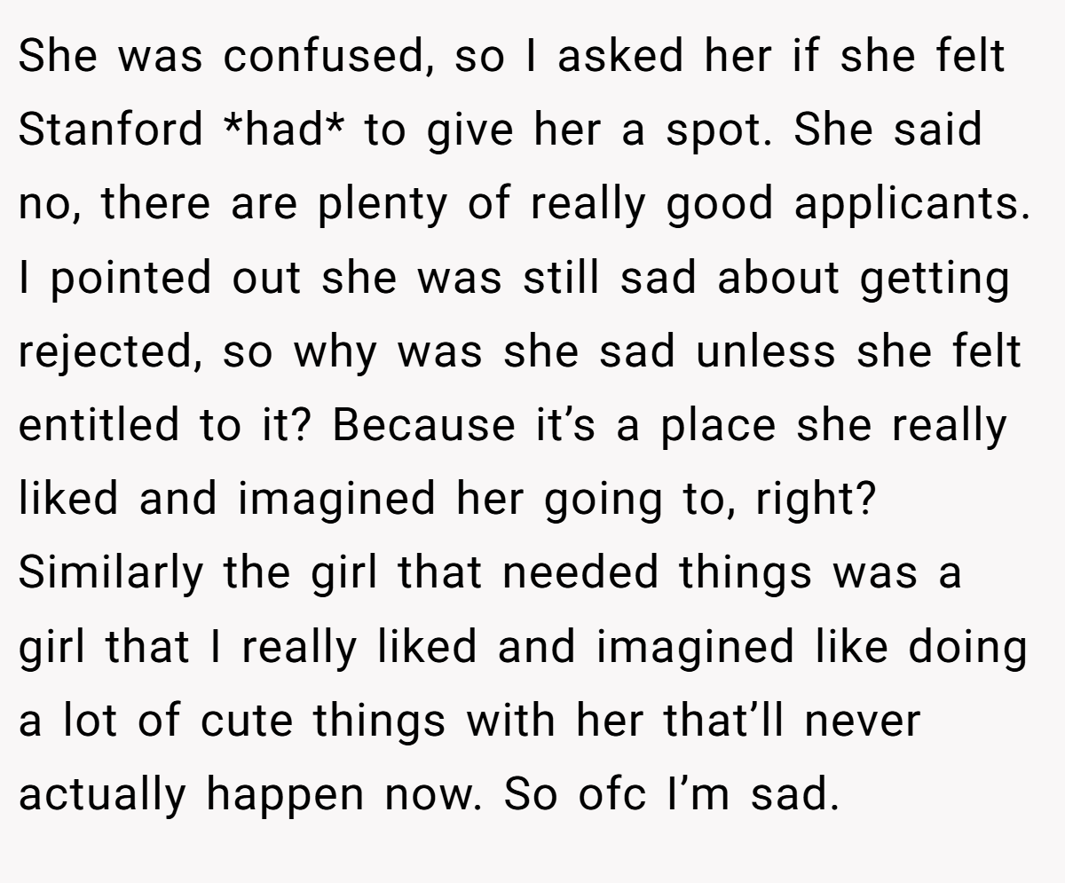 She was confused, so I asked her if she felt Stanford *had* to give her a spot. She said no, there are plenty of really good applicants. I pointed out she was still sad about getting rejected, so why was she sad unless she felt entitled to it? Because it’s a place she really liked and imagined her going to, right? Similarly the girl that needed things was a girl that I really liked and imagined like doing a lot of cute things with her that’ll never actually happen now. So ofc I’m sad.
