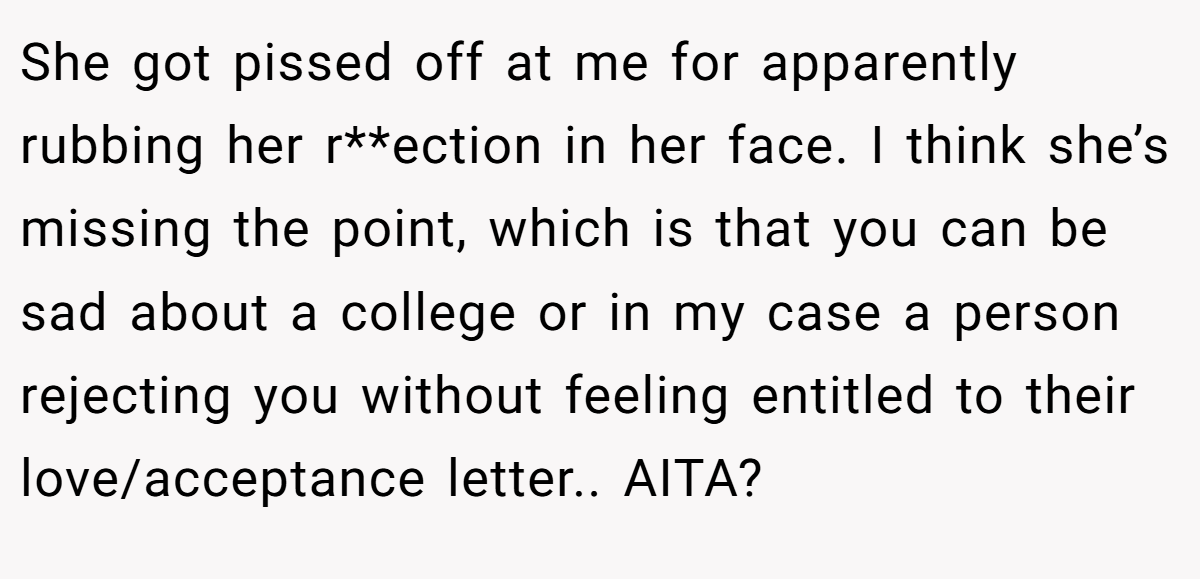 She got pissed off at me for apparently rubbing her r**ection in her face. I think she’s missing the point, which is that you can be sad about a college or in my case a person rejecting you without feeling entitled to their love/acceptance letter.. AITA?