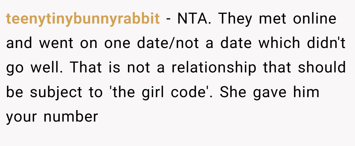teenytinybunnyrabbit − NTA. They met online and went on one date/not a date which didn't go well. That is not a relationship that should be subject to 'the girl code'. She gave him your number