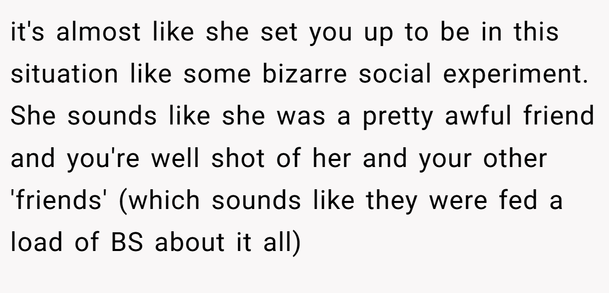 it's almost like she set you up to be in this situation like some bizarre social experiment. She sounds like she was a pretty awful friend and you're well shot of her and your other 'friends' (which sounds like they were fed a load of BS about it all)