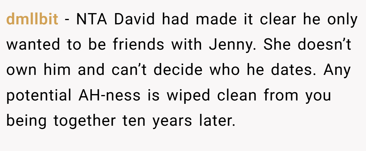 dmllbit − NTA David had made it clear he only wanted to be friends with Jenny. She doesn’t own him and can’t decide who he dates. Any potential AH-ness is wiped clean from you being together ten years later.